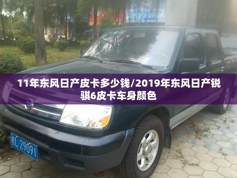 11年东风日产皮卡多少钱/2019年东风日产锐骐6皮卡车身颜色 11年东风日产皮卡多少钱/2019年东风日产锐骐6皮卡车身颜色