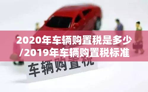 2020年车辆购置税是多少/2019年车辆购置税标准