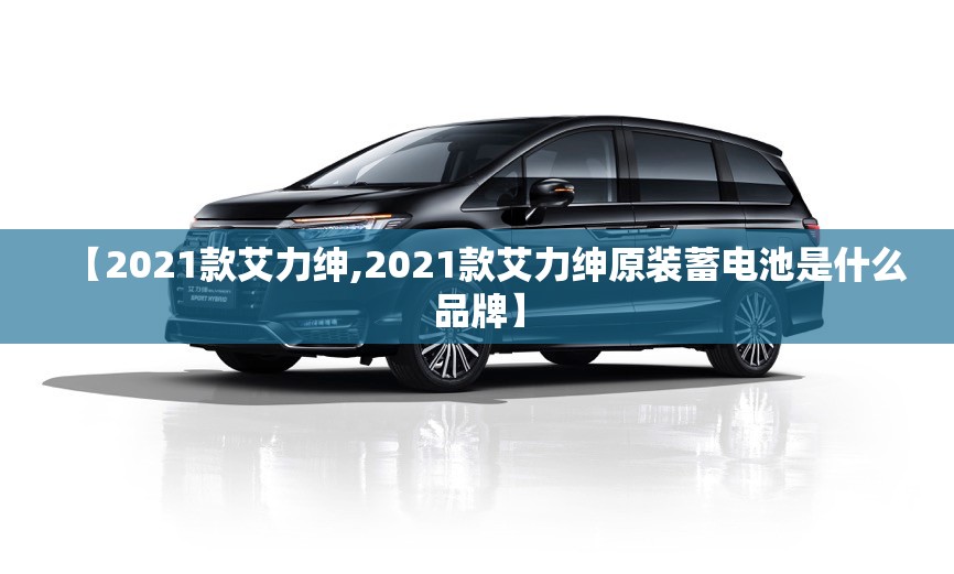 【2021款艾力绅,2021款艾力绅原装蓄电池是什么品牌】
