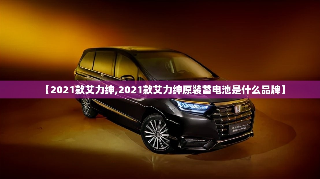 【2021款艾力绅,2021款艾力绅原装蓄电池是什么品牌】