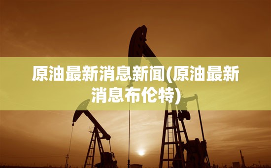 原油最新消息新闻(原油最新消息布伦特)