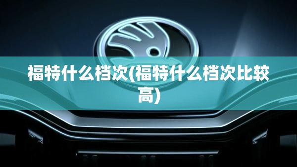 福特什么档次(福特什么档次比较高)