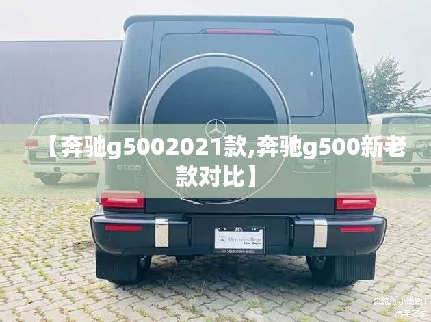 【奔驰g5002021款,奔驰g500新老款对比】