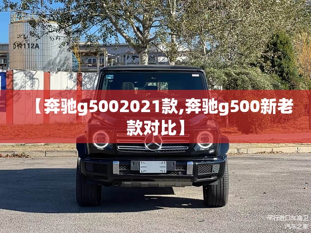【奔驰g5002021款,奔驰g500新老款对比】