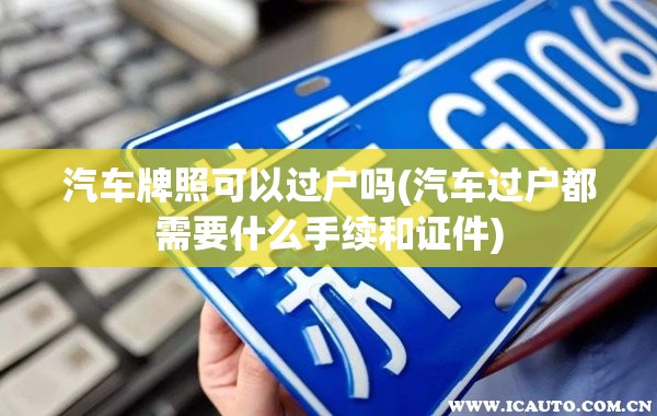 汽车牌照可以过户吗(汽车过户都需要什么手续和证件)