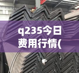 q235今日费用行情(Q235钢材今日费用表) q235今日费用行情(Q235钢材今日费用表)