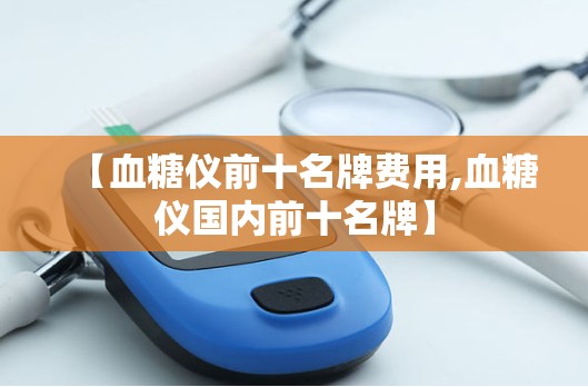 【血糖仪前十名牌费用,血糖仪国内前十名牌】 【血糖仪前十名牌费用,血糖仪国内前十名牌】