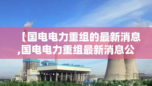 【国电电力重组的最新消息,国电电力重组最新消息公告】