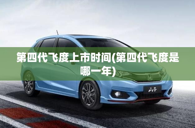 第四代飞度上市时间(第四代飞度是哪一年)