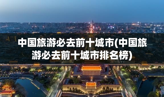 中国旅游必去前十城市(中国旅游必去前十城市排名榜)