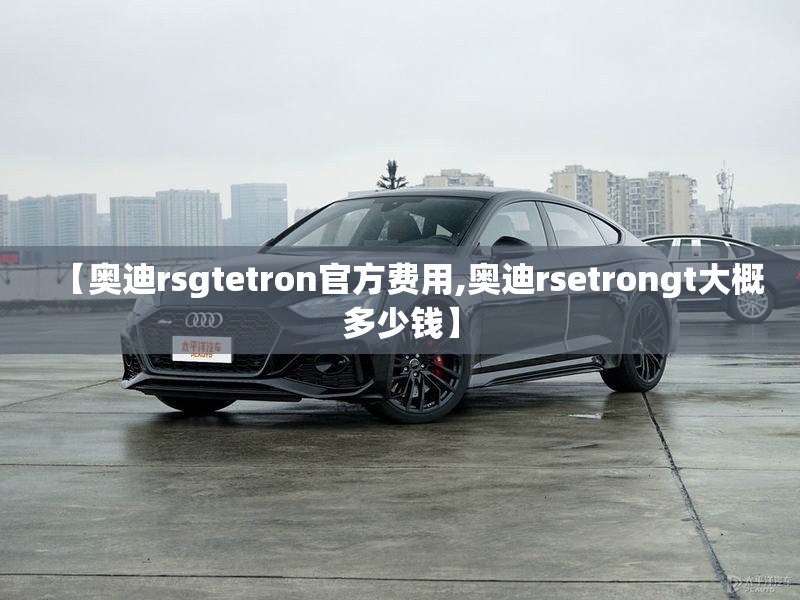 【奥迪rsgtetron官方费用,奥迪rsetrongt大概多少钱】 【奥迪rsgtetron官方费用,奥迪rsetrongt大概多少钱】