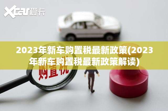 2023年新车购置税最新政策(2023年新车购置税最新政策解读) 2023年新车购置税最新政策(2023年新车购置税最新政策解读)