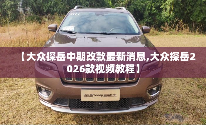 【大众探岳中期改款最新消息,大众探岳2026款视频教程】 【大众探岳中期改款最新消息,大众探岳2026款视频教程】