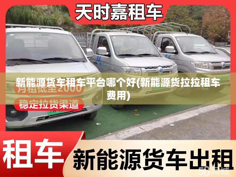 新能源货车租车平台哪个好(新能源货拉拉租车费用)