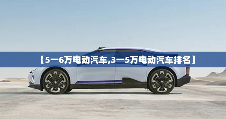 【5一6万电动汽车,3一5万电动汽车排名】