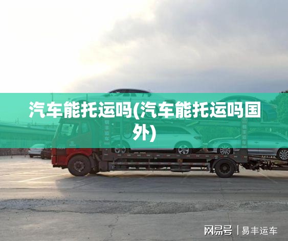 汽车能托运吗(汽车能托运吗国外)