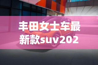 丰田女士车最新款suv2022(丰田女士sUV23款车) 丰田女士车最新款suv2022(丰田女士sUV23款车)