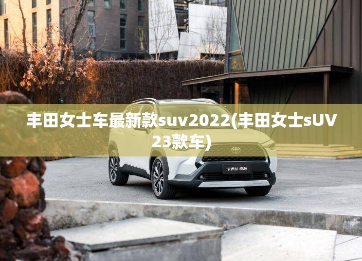 丰田女士车最新款suv2022(丰田女士sUV23款车) 丰田女士车最新款suv2022(丰田女士sUV23款车)