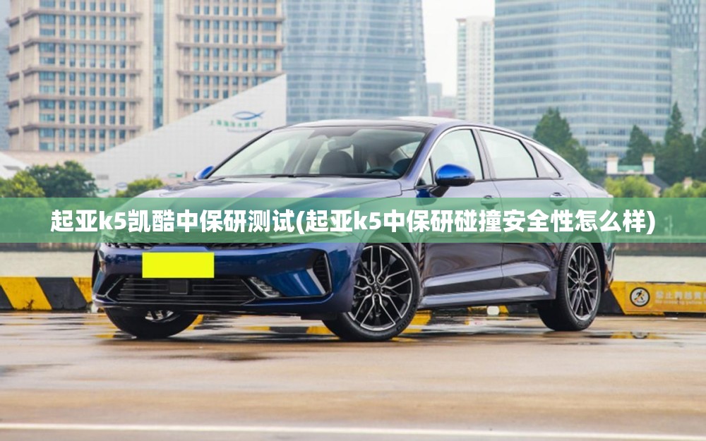 起亚k5凯酷中保研测试(起亚k5中保研碰撞安全性怎么样)