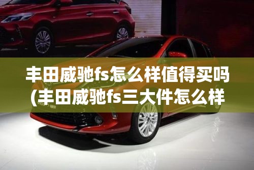 丰田威驰fs怎么样值得买吗(丰田威驰fs三大件怎么样)