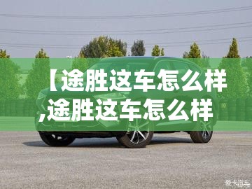 【途胜这车怎么样,途胜这车怎么样值得买吗】 【途胜这车怎么样,途胜这车怎么样值得买吗】