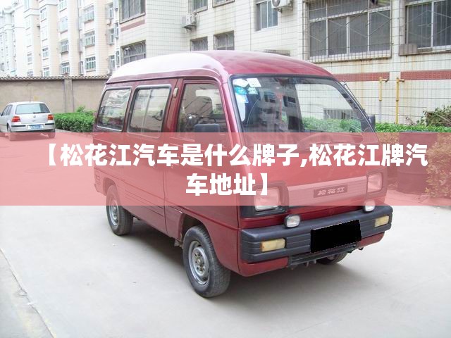 【松花江汽车是什么牌子,松花江牌汽车地址】 【松花江汽车是什么牌子,松花江牌汽车地址】