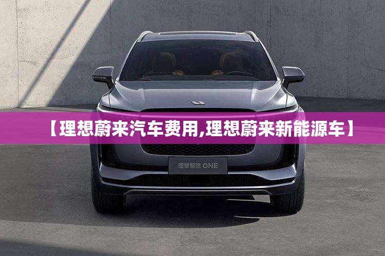 【理想蔚来汽车费用,理想蔚来新能源车】 【理想蔚来汽车费用,理想蔚来新能源车】