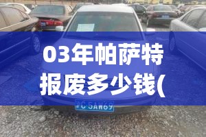 03年帕萨特报废多少钱(03年帕萨特报废多少钱啊) 03年帕萨特报废多少钱(03年帕萨特报废多少钱啊)
