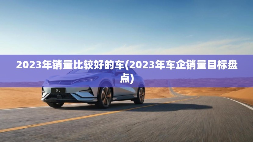 2023年销量比较好的车(2023年车企销量目标盘点) 2023年销量比较好的车(2023年车企销量目标盘点)