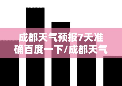 成都天气预报7天准确百度一下/成都天气预报7天准确一览表格
