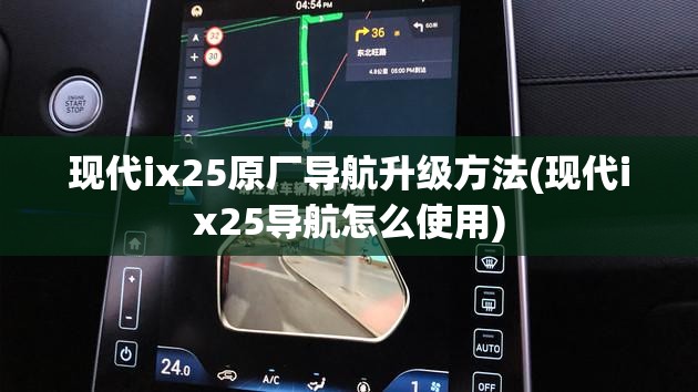 现代ix25原厂导航升级方法(现代ix25导航怎么使用)
