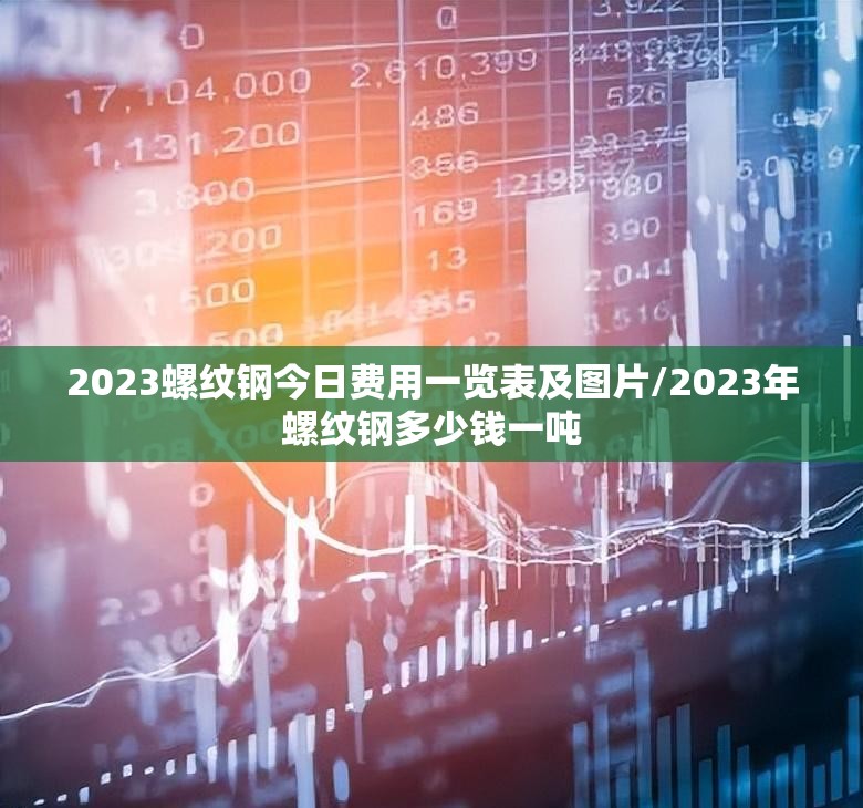2023螺纹钢今日费用一览表及图片/2023年螺纹钢多少钱一吨