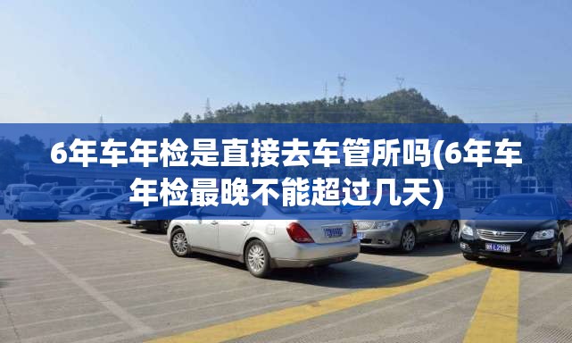 6年车年检是直接去车管所吗(6年车年检最晚不能超过几天)