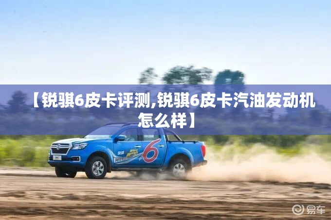 【锐骐6皮卡评测,锐骐6皮卡汽油发动机怎么样】