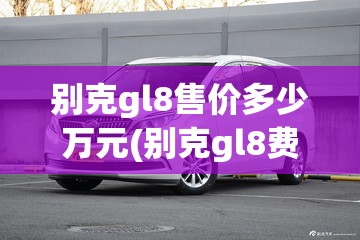 别克gl8售价多少万元(别克gl8费用是多少钱)