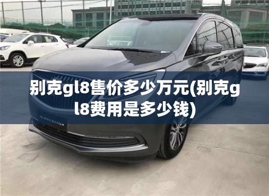 别克gl8售价多少万元(别克gl8费用是多少钱)