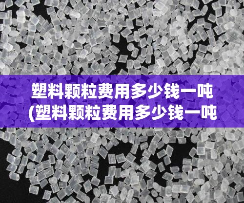 塑料颗粒费用多少钱一吨(塑料颗粒费用多少钱一吨,长了还是跌了)