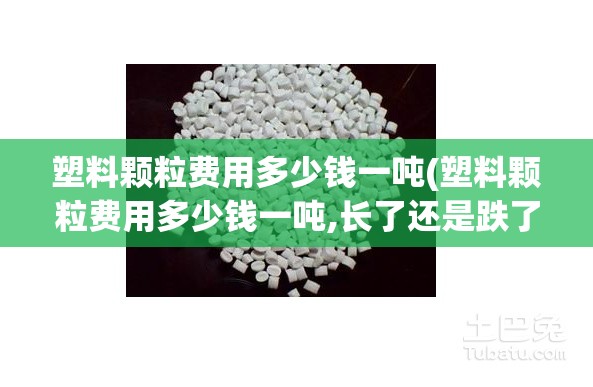 塑料颗粒费用多少钱一吨(塑料颗粒费用多少钱一吨,长了还是跌了)