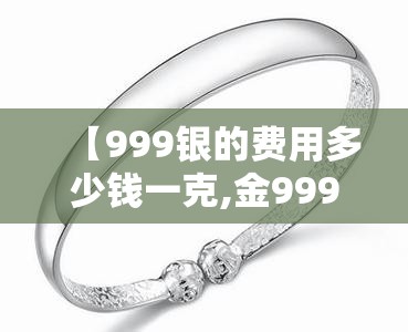【999银的费用多少钱一克,金999多少钱一克】 【999银的费用多少钱一克,金999多少钱一克】
