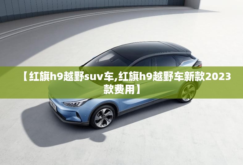 【红旗h9越野suv车,红旗h9越野车新款2023款费用】