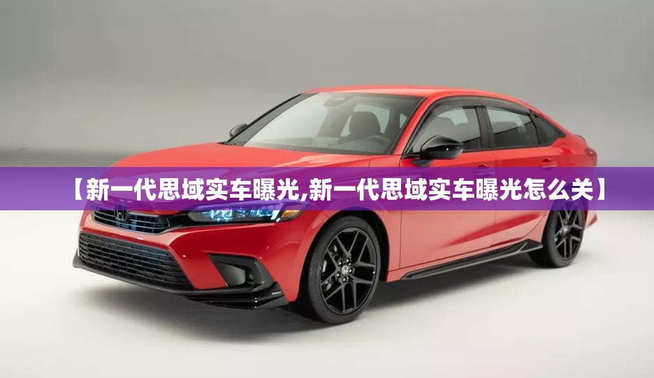 【新一代思域实车曝光,新一代思域实车曝光怎么关】