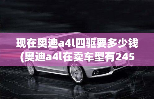 现在奥迪a4l四驱要多少钱(奥迪a4l在卖车型有245四驱吗)