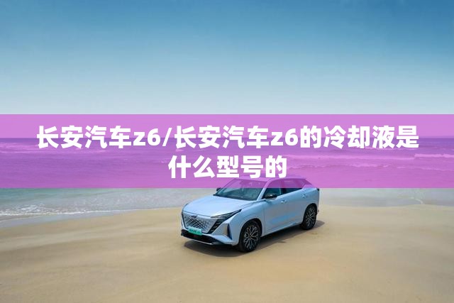 长安汽车z6/长安汽车z6的冷却液是什么型号的 长安汽车z6/长安汽车z6的冷却液是什么型号的