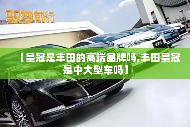 【皇冠是丰田的高端品牌吗,丰田皇冠是中大型车吗】 【皇冠是丰田的高端品牌吗,丰田皇冠是中大型车吗】