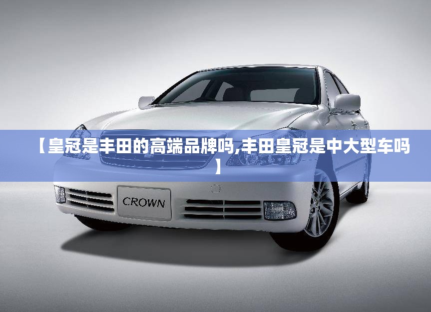 【皇冠是丰田的高端品牌吗,丰田皇冠是中大型车吗】 【皇冠是丰田的高端品牌吗,丰田皇冠是中大型车吗】