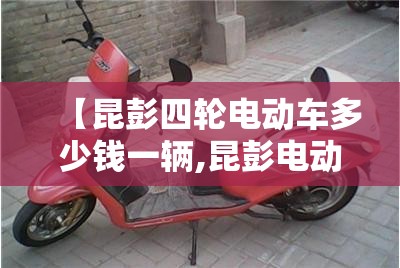 【昆彭四轮电动车多少钱一辆,昆彭电动车怎么样】 【昆彭四轮电动车多少钱一辆,昆彭电动车怎么样】