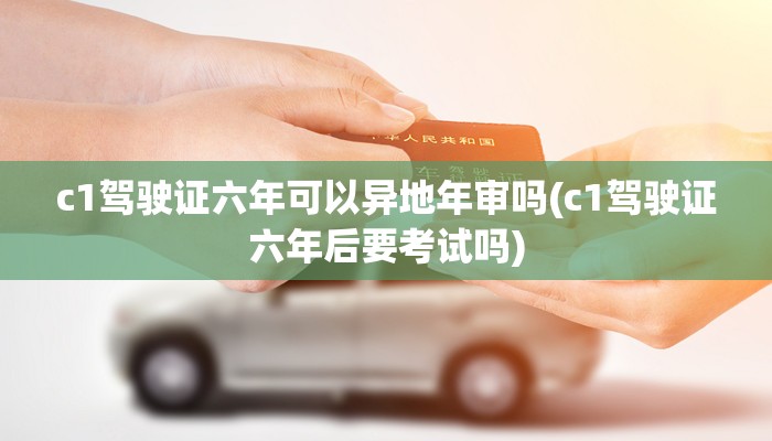 c1驾驶证六年可以异地年审吗(c1驾驶证六年后要考试吗)