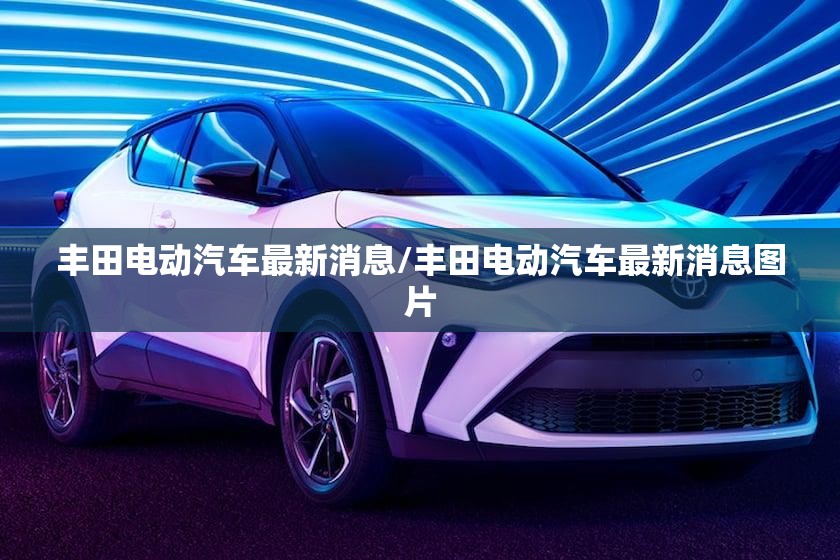 丰田电动汽车最新消息/丰田电动汽车最新消息图片
