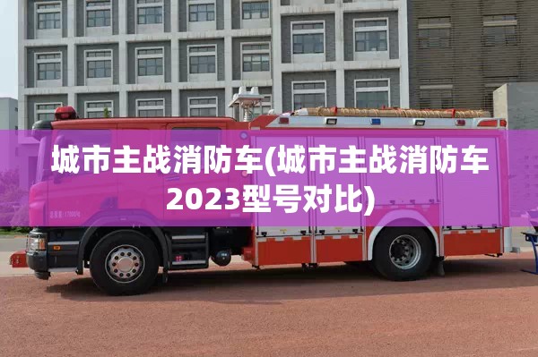 城市主战消防车(城市主战消防车2023型号对比) 城市主战消防车(城市主战消防车2023型号对比)