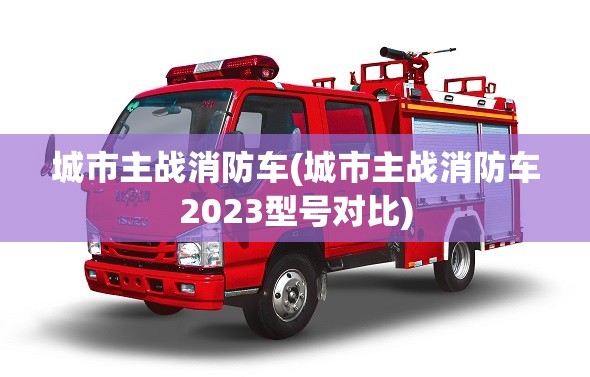 城市主战消防车(城市主战消防车2023型号对比) 城市主战消防车(城市主战消防车2023型号对比)